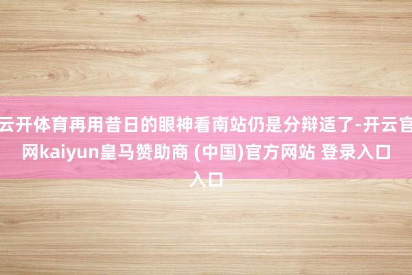 云开体育再用昔日的眼神看南站仍是分辩适了-开云官网kaiyun皇马赞助商 (中国)官方网站 登录入口
