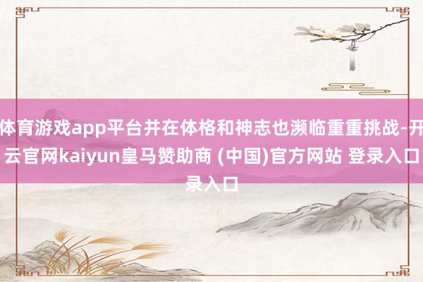 体育游戏app平台并在体格和神志也濒临重重挑战-开云官网kaiyun皇马赞助商 (中国)官方网站 登录入口