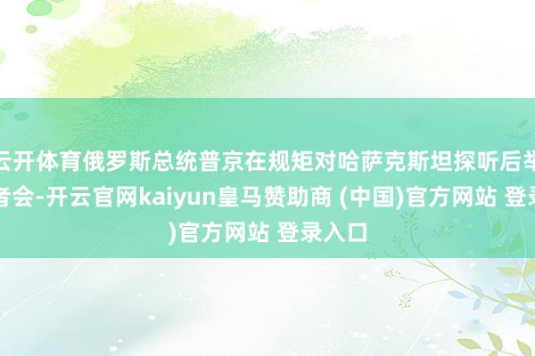 云开体育俄罗斯总统普京在规矩对哈萨克斯坦探听后举行记者会-开云官网kaiyun皇马赞助商 (中国)官方网站 登录入口