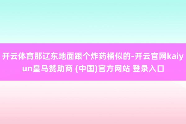 开云体育那辽东地面跟个炸药桶似的-开云官网kaiyun皇马赞助商 (中国)官方网站 登录入口