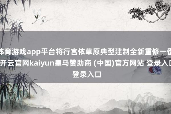 体育游戏app平台将行宫依草原典型建制全新重修一番-开云官网kaiyun皇马赞助商 (中国)官方网站 登录入口