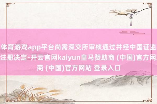 体育游戏app平台尚需深交所审核通过并经中国证监会作出容许注册决定-开云官网kaiyun皇马赞助商 (中国)官方网站 登录入口