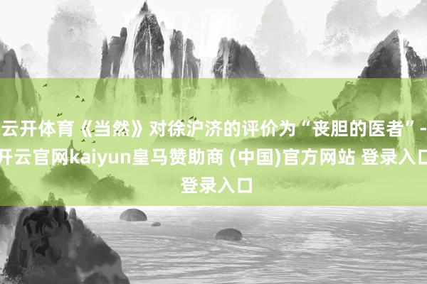 云开体育《当然》对徐沪济的评价为“丧胆的医者”-开云官网kaiyun皇马赞助商 (中国)官方网站 登录入口