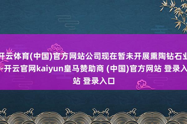 开云体育(中国)官方网站公司现在暂未开展熏陶钻石业务-开云官网kaiyun皇马赞助商 (中国)官方网站 登录入口