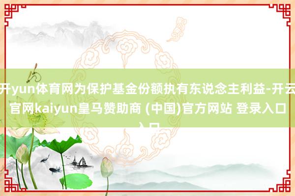 开yun体育网为保护基金份额执有东说念主利益-开云官网kaiyun皇马赞助商 (中国)官方网站 登录入口