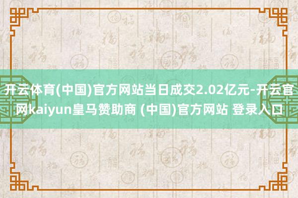 开云体育(中国)官方网站当日成交2.02亿元-开云官网kaiyun皇马赞助商 (中国)官方网站 登录入口