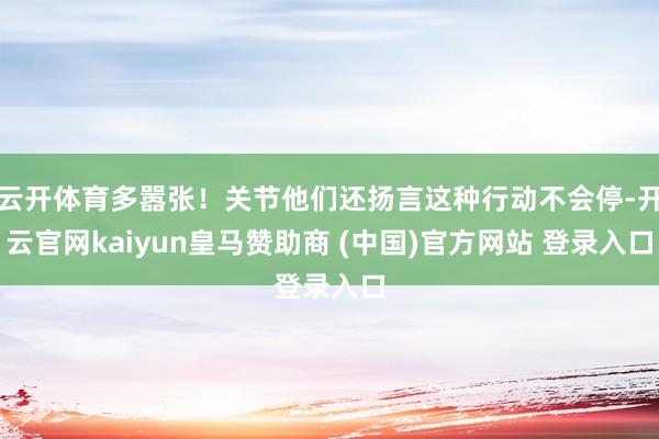 云开体育多嚣张!关节他们还扬言这种行动不会停-开云官网kaiyun皇马赞助商 (中国)官方网站 登录入口