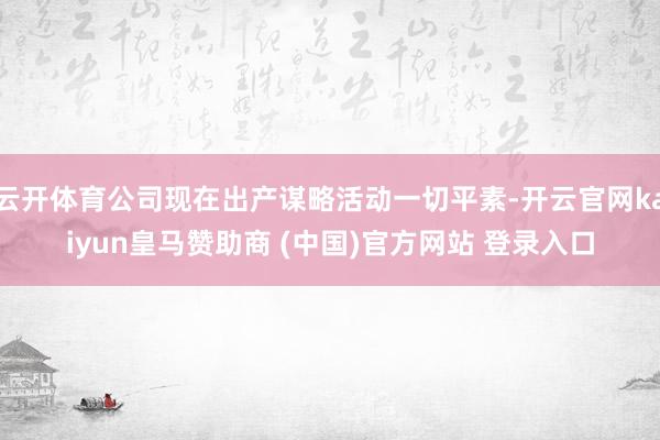 云开体育公司现在出产谋略活动一切平素-开云官网kaiyun皇马赞助商 (中国)官方网站 登录入口