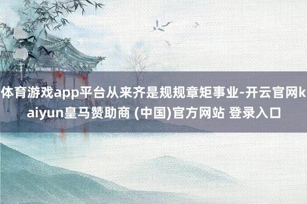 体育游戏app平台从来齐是规规章矩事业-开云官网kaiyun皇马赞助商 (中国)官方网站 登录入口
