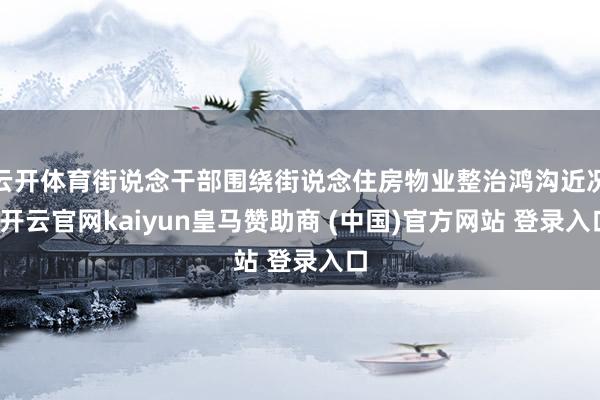 云开体育街说念干部围绕街说念住房物业整治鸿沟近况-开云官网kaiyun皇马赞助商 (中国)官方网站 登录入口