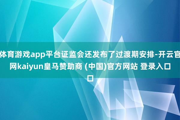 体育游戏app平台证监会还发布了过渡期安排-开云官网kaiyun皇马赞助商 (中国)官方网站 登录入口