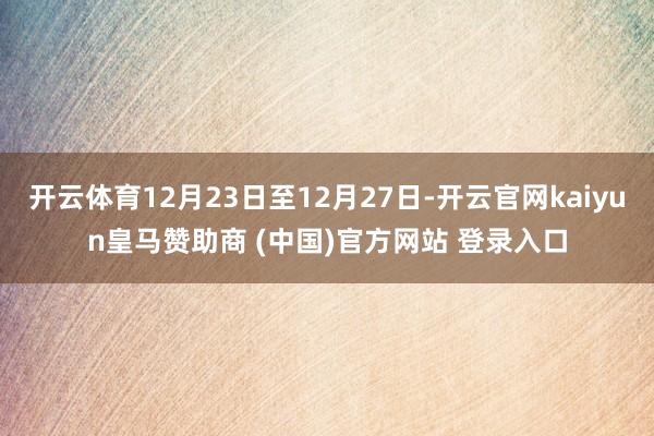 开云体育12月23日至12月27日-开云官网kaiyun皇马赞助商 (中国)官方网站 登录入口