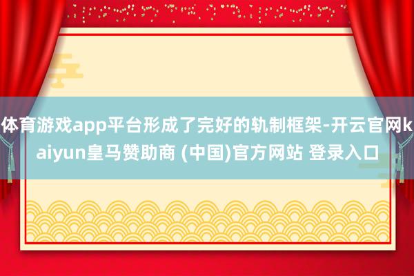 体育游戏app平台形成了完好的轨制框架-开云官网kaiyun皇马赞助商 (中国)官方网站 登录入口