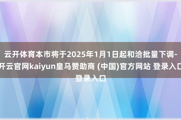 云开体育本市将于2025年1月1日起和洽批量下调-开云官网kaiyun皇马赞助商 (中国)官方网站 登录入口