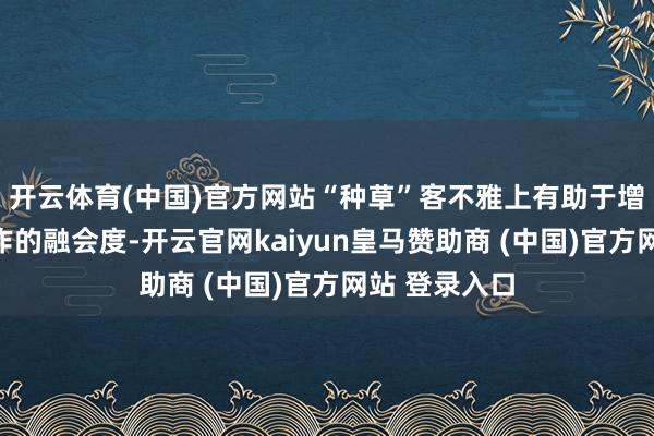 开云体育(中国)官方网站“种草”客不雅上有助于增多商品或工作的融会度-开云官网kaiyun皇马赞助商 (中国)官方网站 登录入口