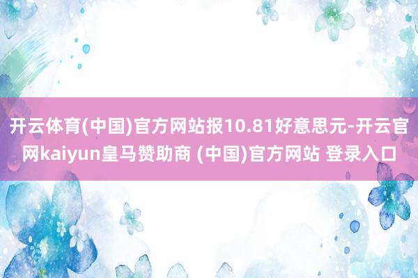 开云体育(中国)官方网站报10.81好意思元-开云官网kaiyun皇马赞助商 (中国)官方网站 登录入口