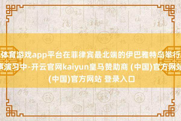 体育游戏app平台在菲律宾最北端的伊巴雅特岛举行的集结军事演习中-开云官网kaiyun皇马赞助商 (中国)官方网站 登录入口