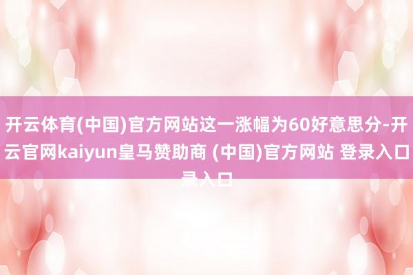 开云体育(中国)官方网站这一涨幅为60好意思分-开云官网kaiyun皇马赞助商 (中国)官方网站 登录入口
