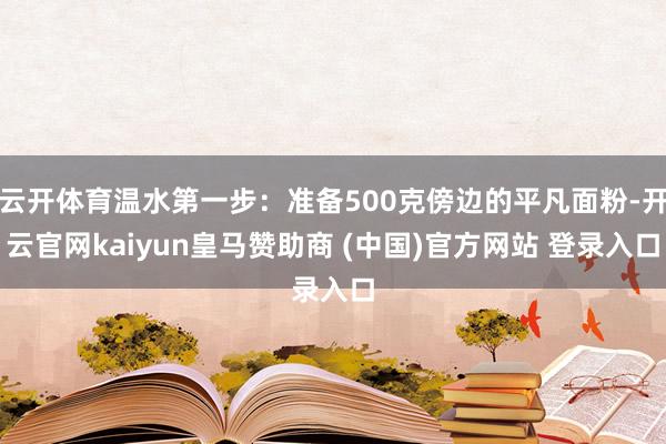 云开体育温水第一步：准备500克傍边的平凡面粉-开云官网kaiyun皇马赞助商 (中国)官方网站 登录入口