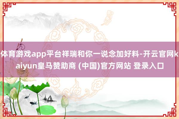 体育游戏app平台祥瑞和你一说念加好料-开云官网kaiyun皇马赞助商 (中国)官方网站 登录入口