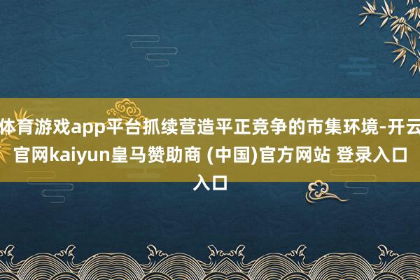体育游戏app平台抓续营造平正竞争的市集环境-开云官网kaiyun皇马赞助商 (中国)官方网站 登录入口