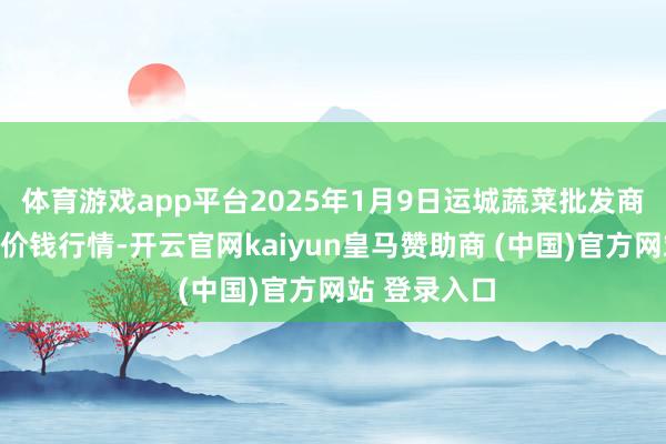 体育游戏app平台2025年1月9日运城蔬菜批发商场有限公司价钱行情-开云官网kaiyun皇马赞助商 (中国)官方网站 登录入口