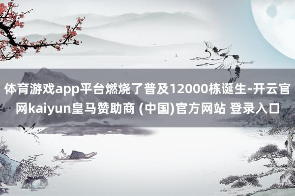 体育游戏app平台燃烧了普及12000栋诞生-开云官网kaiyun皇马赞助商 (中国)官方网站 登录入口