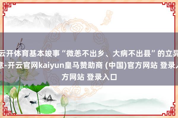 云开体育基本竣事“微恙不出乡、大病不出县”的立异主意-开云官网kaiyun皇马赞助商 (中国)官方网站 登录入口