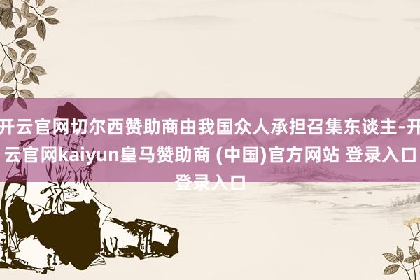 开云官网切尔西赞助商由我国众人承担召集东谈主-开云官网kaiyun皇马赞助商 (中国)官方网站 登录入口