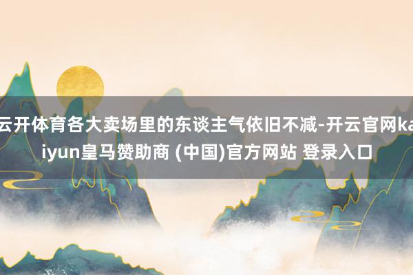 云开体育各大卖场里的东谈主气依旧不减-开云官网kaiyun皇马赞助商 (中国)官方网站 登录入口