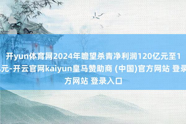 开yun体育网2024年瞻望杀青净利润120亿元至130亿元-开云官网kaiyun皇马赞助商 (中国)官方网站 登录入口