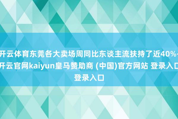 开云体育东莞各大卖场周同比东谈主流扶持了近40%-开云官网kaiyun皇马赞助商 (中国)官方网站 登录入口