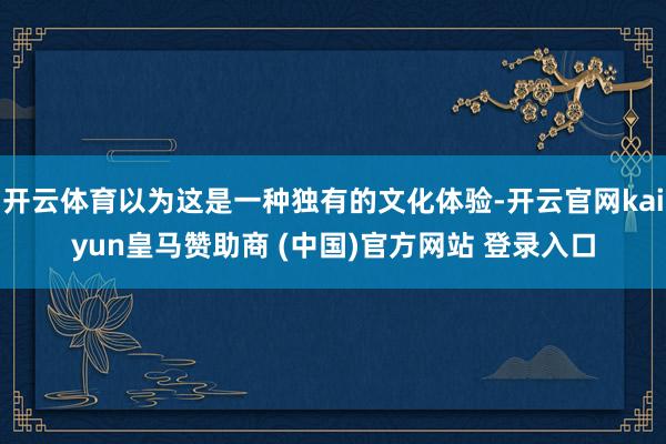 开云体育以为这是一种独有的文化体验-开云官网kaiyun皇马赞助商 (中国)官方网站 登录入口