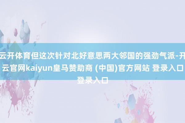 云开体育但这次针对北好意思两大邻国的强劲气派-开云官网kaiyun皇马赞助商 (中国)官方网站 登录入口