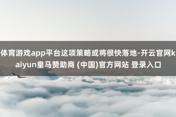 体育游戏app平台这项策略或将很快落地-开云官网kaiyun皇马赞助商 (中国)官方网站 登录入口