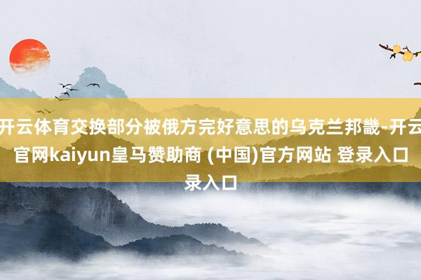 开云体育交换部分被俄方完好意思的乌克兰邦畿-开云官网kaiyun皇马赞助商 (中国)官方网站 登录入口