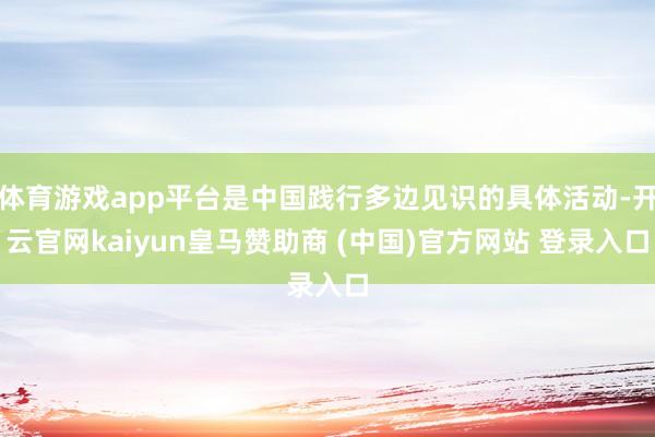 体育游戏app平台是中国践行多边见识的具体活动-开云官网kaiyun皇马赞助商 (中国)官方网站 登录入口