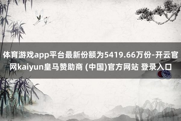 体育游戏app平台最新份额为5419.66万份-开云官网kaiyun皇马赞助商 (中国)官方网站 登录入口