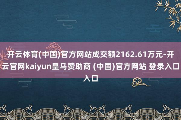 开云体育(中国)官方网站成交额2162.61万元-开云官网kaiyun皇马赞助商 (中国)官方网站 登录入口