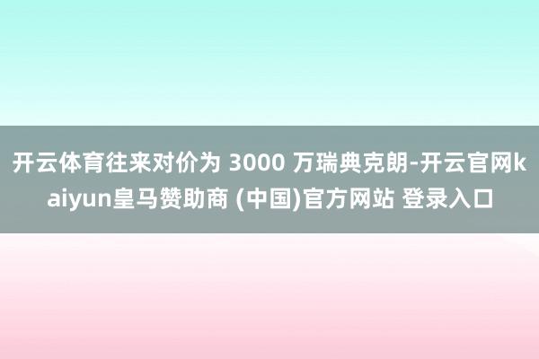 开云体育往来对价为 3000 万瑞典克朗-开云官网kaiyun皇马赞助商 (中国)官方网站 登录入口