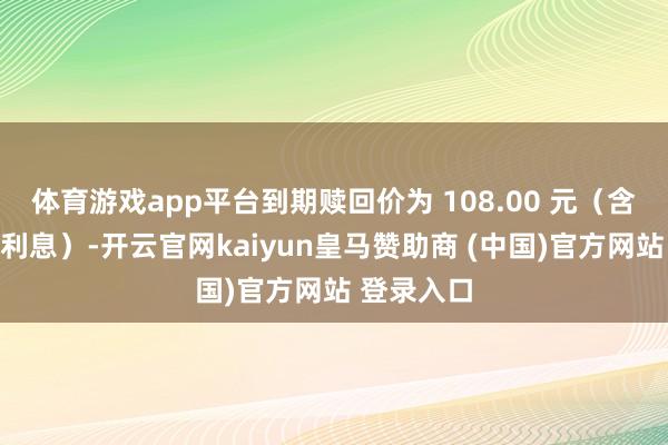 体育游戏app平台到期赎回价为 108.00 元（含终末一期利息）-开云官网kaiyun皇马赞助商 (中国)官方网站 登录入口