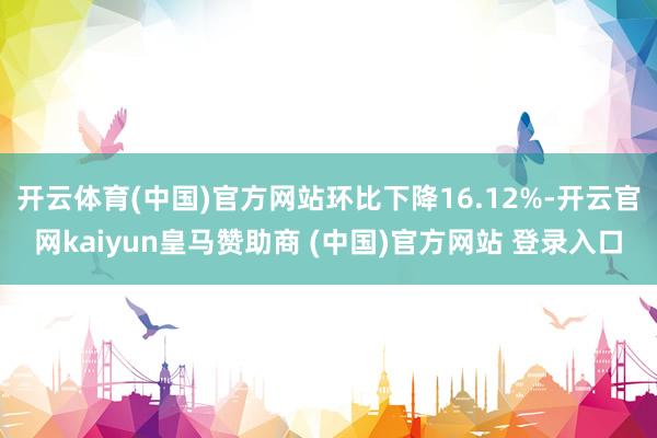 开云体育(中国)官方网站环比下降16.12%-开云官网kaiyun皇马赞助商 (中国)官方网站 登录入口