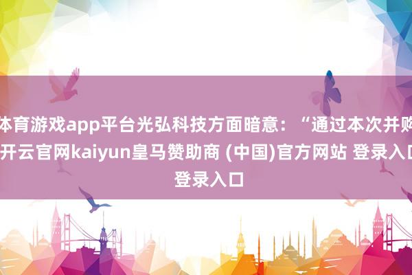 体育游戏app平台光弘科技方面暗意:“通过本次并购-开云官网kaiyun皇马赞助商 (中国)官方网站 登录入口