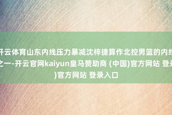 开云体育山东内线压力暴减沈梓捷算作北控男篮的内线中枢之一-开云官网kaiyun皇马赞助商 (中国)官方网站 登录入口