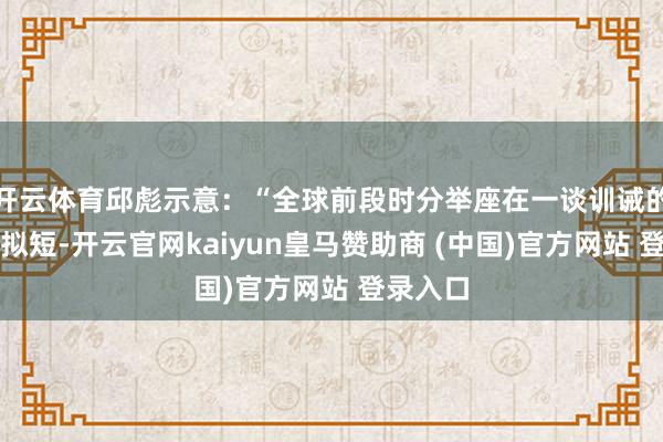 开云体育邱彪示意:“全球前段时分举座在一谈训诫的时分比拟短-开云官网kaiyun皇马赞助商 (中国)官方网站 登录入口