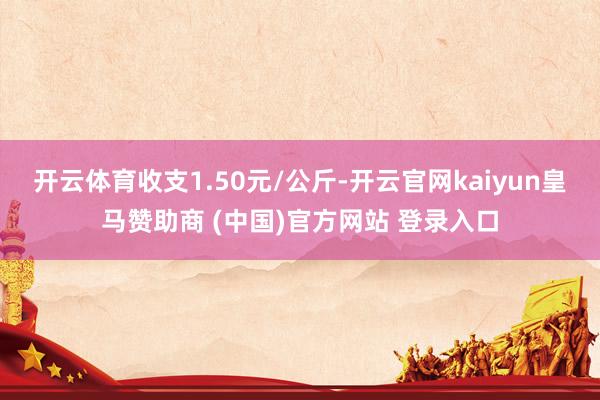 开云体育收支1.50元/公斤-开云官网kaiyun皇马赞助商 (中国)官方网站 登录入口