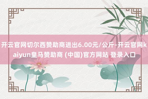 开云官网切尔西赞助商进出6.00元/公斤-开云官网kaiyun皇马赞助商 (中国)官方网站 登录入口