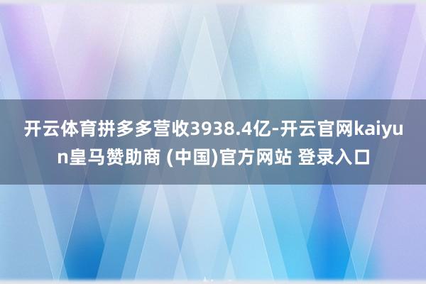 开云体育拼多多营收3938.4亿-开云官网kaiyun皇马赞助商 (中国)官方网站 登录入口