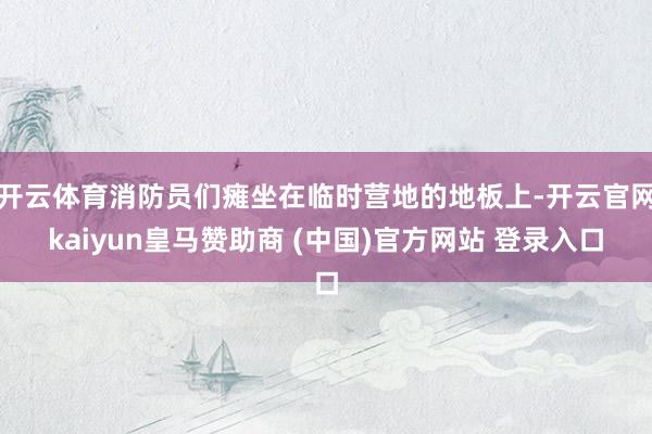 开云体育消防员们瘫坐在临时营地的地板上-开云官网kaiyun皇马赞助商 (中国)官方网站 登录入口