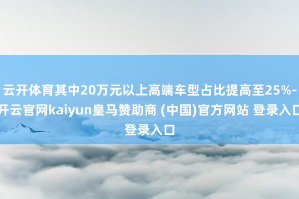 云开体育其中20万元以上高端车型占比提高至25%-开云官网kaiyun皇马赞助商 (中国)官方网站 登录入口